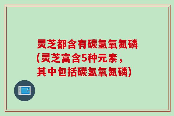 灵芝都含有碳氢氧氮磷(灵芝富含5种元素，其中包括碳氢氧氮磷)