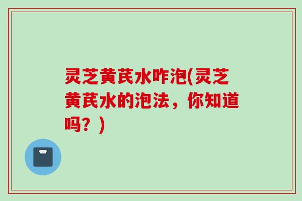 灵芝黄芪水咋泡(灵芝黄芪水的泡法，你知道吗？)