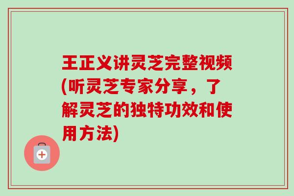 王正义讲灵芝完整视频(听灵芝专家分享，了解灵芝的独特功效和使用方法)