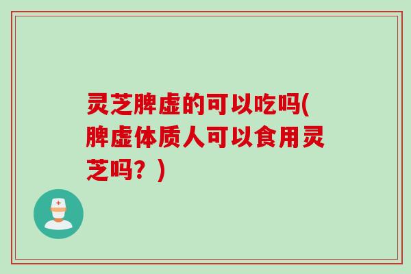 灵芝脾虚的可以吃吗(脾虚体质人可以食用灵芝吗？)