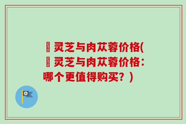 焄灵芝与肉苁蓉价格(焄灵芝与肉苁蓉价格：哪个更值得购买？)