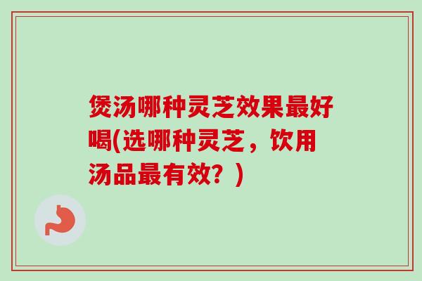 煲汤哪种灵芝效果最好喝(选哪种灵芝，饮用汤品最有效？)
