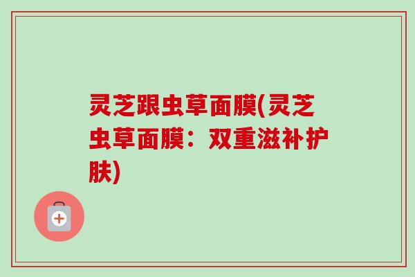 灵芝跟虫草面膜(灵芝虫草面膜：双重滋补护肤)