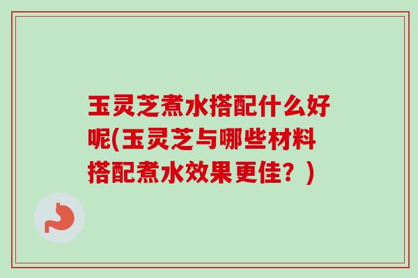 玉灵芝煮水搭配什么好呢(玉灵芝与哪些材料搭配煮水效果更佳？)
