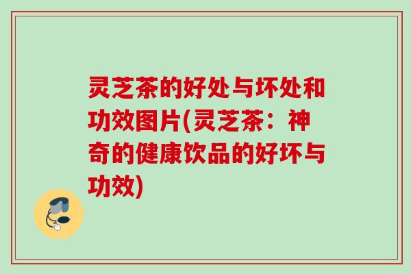 灵芝茶的好处与坏处和功效图片(灵芝茶：神奇的健康饮品的好坏与功效)