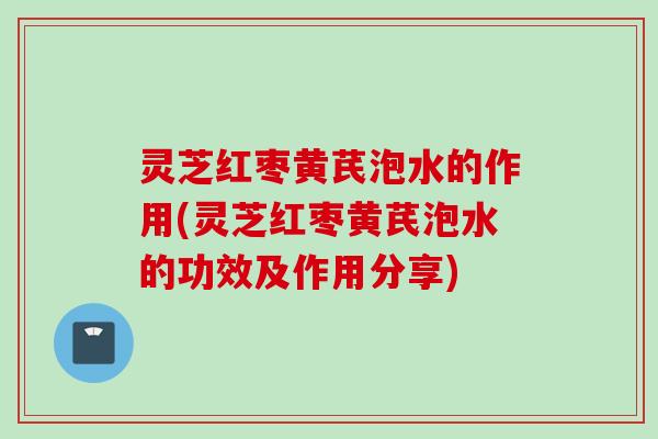 灵芝红枣黄芪泡水的作用(灵芝红枣黄芪泡水的功效及作用分享)