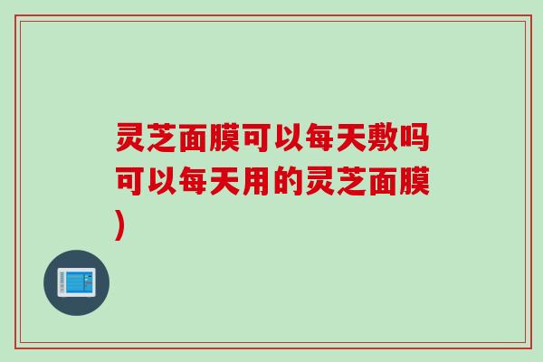 灵芝面膜可以每天敷吗可以每天用的灵芝面膜)