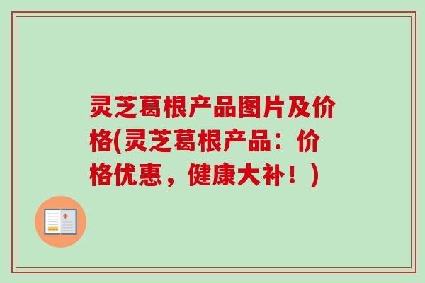 灵芝葛根产品图片及价格(灵芝葛根产品：价格优惠，健康大补！)