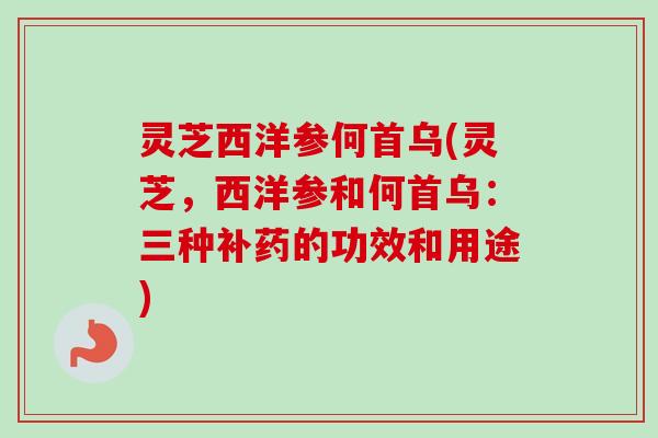灵芝西洋参何首乌(灵芝，西洋参和何首乌：三种补药的功效和用途)