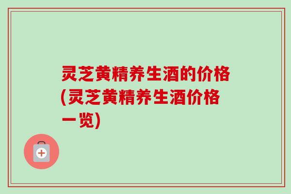 灵芝黄精养生酒的价格(灵芝黄精养生酒价格一览)