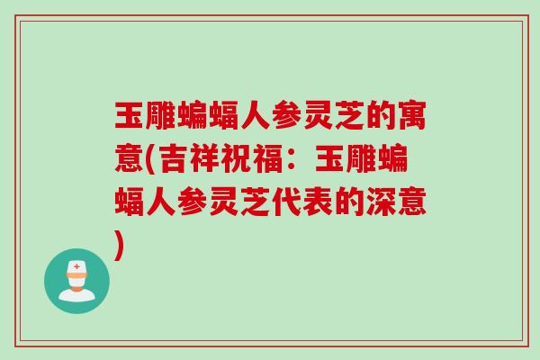 玉雕蝙蝠人参灵芝的寓意(吉祥祝福：玉雕蝙蝠人参灵芝代表的深意)