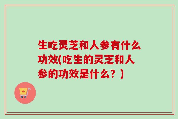 生吃灵芝和人参有什么功效(吃生的灵芝和人参的功效是什么？)