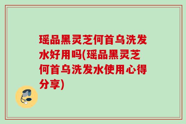 瑶品黑灵芝何首乌洗发水好用吗(瑶品黑灵芝何首乌洗发水使用心得分享)