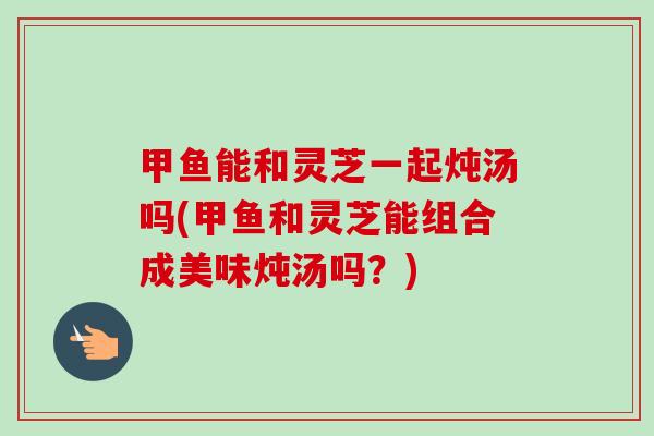 甲鱼能和灵芝一起炖汤吗(甲鱼和灵芝能组合成美味炖汤吗？)