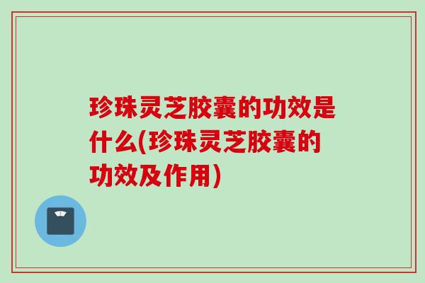 珍珠灵芝胶囊的功效是什么(珍珠灵芝胶囊的功效及作用)
