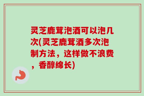 灵芝鹿茸泡酒可以泡几次(灵芝鹿茸酒多次泡制方法，这样做不浪费，香醇绵长)