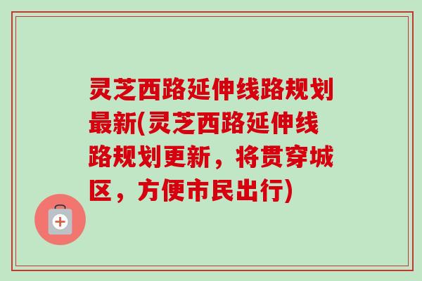 灵芝西路延伸线路规划最新(灵芝西路延伸线路规划更新，将贯穿城区，方便市民出行)