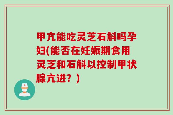 甲亢能吃灵芝石斛吗孕妇(能否在妊娠期食用灵芝和石斛以控制亢进？)