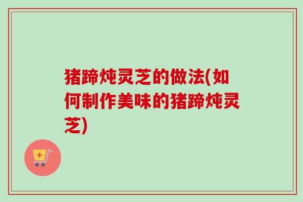 猪蹄炖灵芝的做法(如何制作美味的猪蹄炖灵芝)