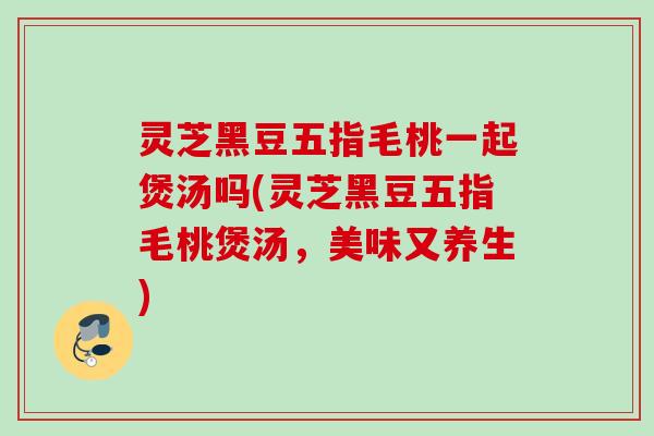 灵芝黑豆五指毛桃一起煲汤吗(灵芝黑豆五指毛桃煲汤，美味又养生)