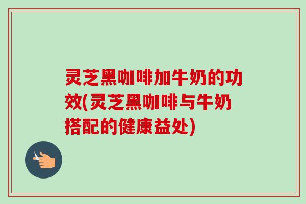 灵芝黑咖啡加牛奶的功效(灵芝黑咖啡与牛奶搭配的健康益处)