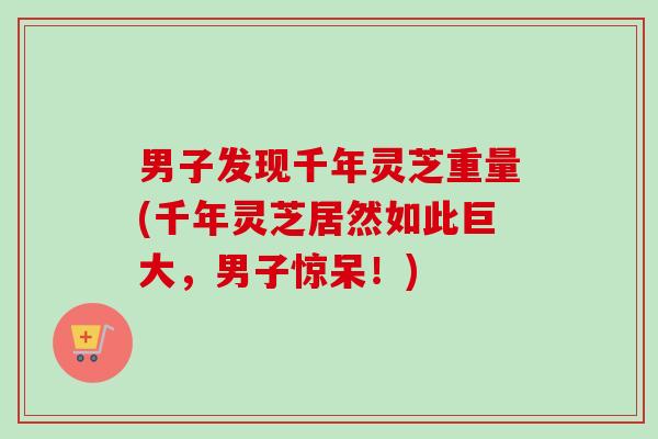 男子发现千年灵芝重量(千年灵芝居然如此巨大，男子惊呆！)