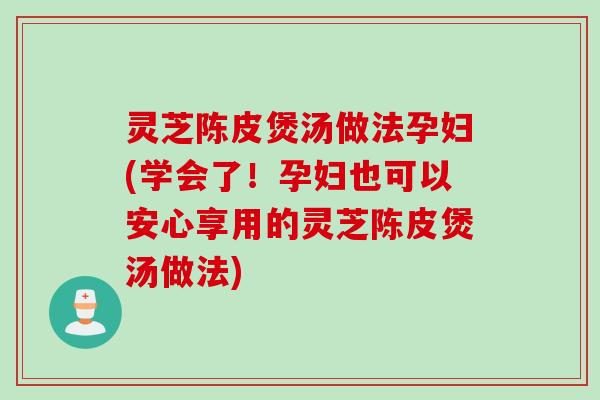 灵芝陈皮煲汤做法孕妇(学会了！孕妇也可以安心享用的灵芝陈皮煲汤做法)