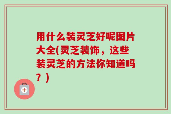 用什么装灵芝好呢图片大全(灵芝装饰，这些装灵芝的方法你知道吗？)