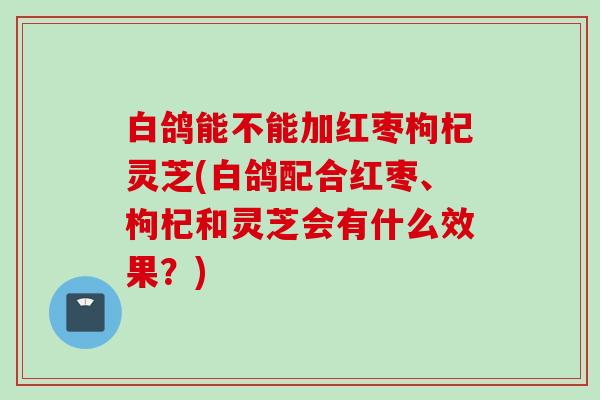 白鸽能不能加红枣枸杞灵芝(白鸽配合红枣、枸杞和灵芝会有什么效果？)