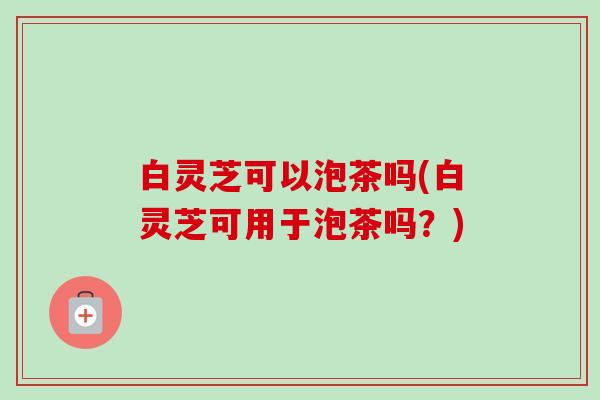 白灵芝可以泡茶吗(白灵芝可用于泡茶吗？)