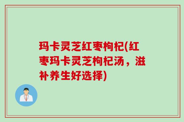 玛卡灵芝红枣枸杞(红枣玛卡灵芝枸杞汤,滋补养生好选择) 玛卡灵芝红枣枸杞(红枣玛卡灵芝枸杞汤,滋补养生好选择)