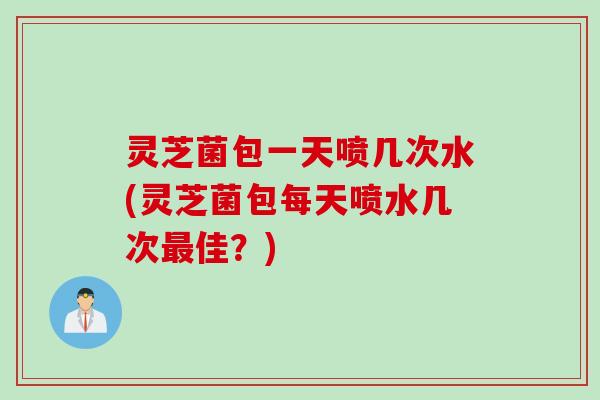 灵芝菌包一天喷几次水(灵芝菌包每天喷水几次佳？)
