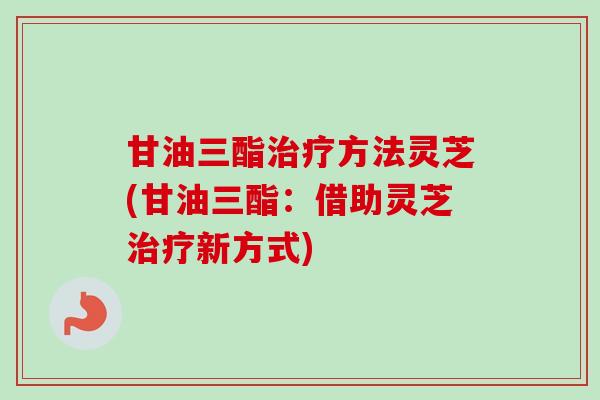 甘油三酯治疗方法灵芝(甘油三酯：借助灵芝治疗新方式)