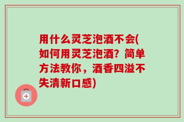 用什么灵芝泡酒不会(如何用灵芝泡酒？简单方法教你，酒香四溢不失清新口感)