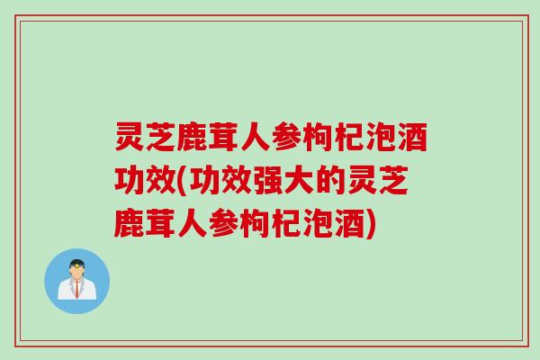 灵芝鹿茸人参枸杞泡酒功效(功效强大的灵芝鹿茸人参枸杞泡酒)