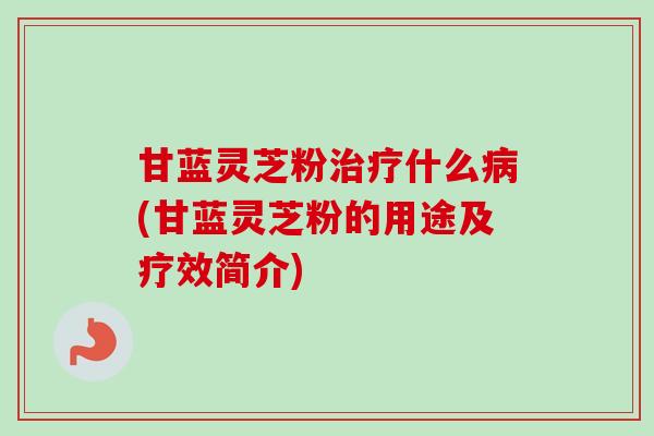 甘蓝灵芝粉什么(甘蓝灵芝粉的用途及疗效简介)