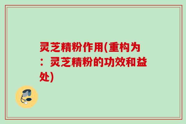 灵芝精粉作用(重构为：灵芝精粉的功效和益处)