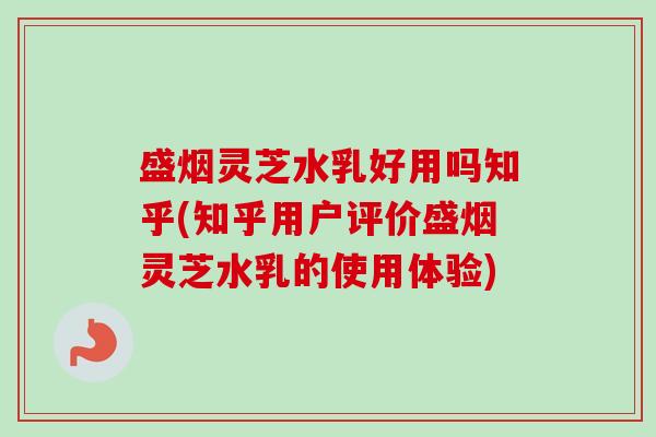 盛烟灵芝水乳好用吗知乎(知乎用户评价盛烟灵芝水乳的使用体验)