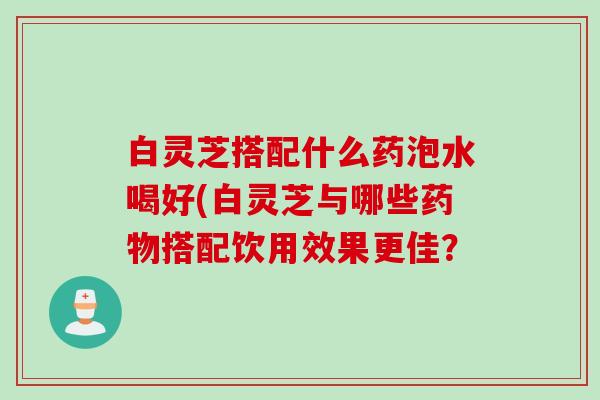 白灵芝搭配什么药泡水喝好(白灵芝与哪些搭配饮用效果更佳？