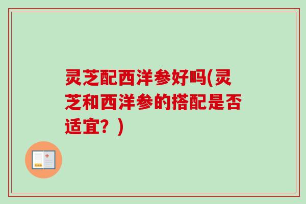 灵芝配西洋参好吗(灵芝和西洋参的搭配是否适宜？)