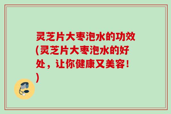 灵芝片大枣泡水的功效(灵芝片大枣泡水的好处，让你健康又美容！)