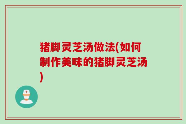 猪脚灵芝汤做法(如何制作美味的猪脚灵芝汤)