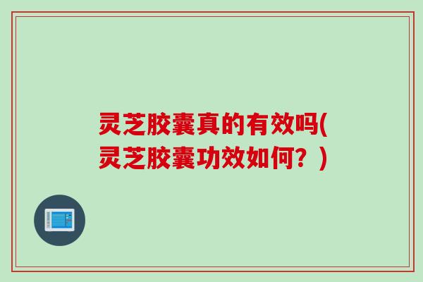 灵芝胶囊真的有效吗(灵芝胶囊功效如何？)
