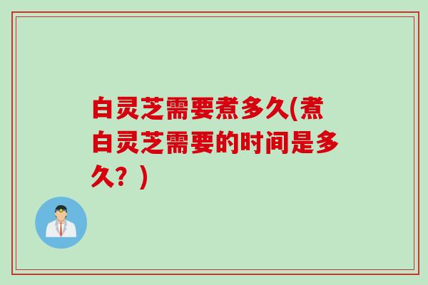 白灵芝需要煮多久(煮白灵芝需要的时间是多久？)