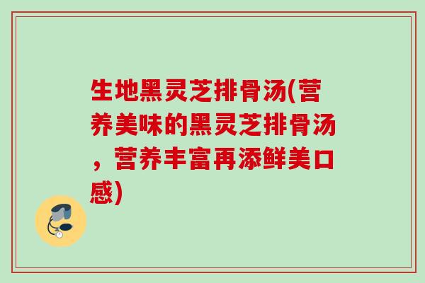 生地黑灵芝排骨汤(营养美味的黑灵芝排骨汤，营养丰富再添鲜美口感)