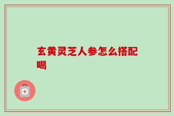 玄黄灵芝人参怎么搭配喝