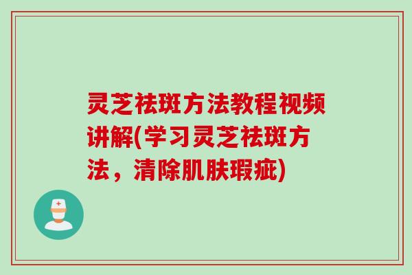 灵芝祛斑方法教程视频讲解(学习灵芝祛斑方法，清除瑕疵)