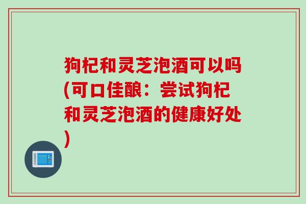 狗杞和灵芝泡酒可以吗(可口佳酿：尝试狗杞和灵芝泡酒的健康好处)