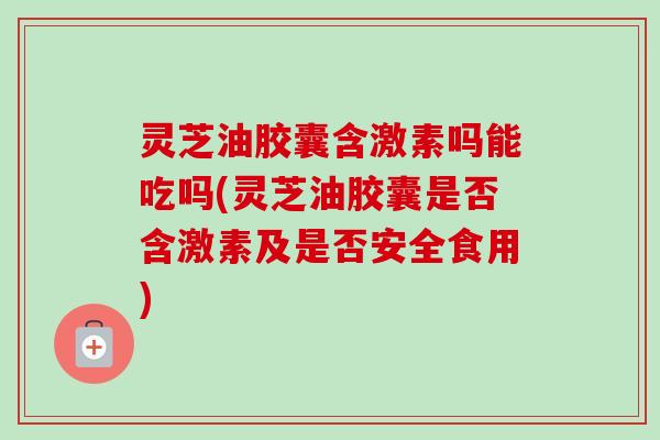 灵芝油胶囊含激素吗能吃吗(灵芝油胶囊是否含激素及是否安全食用)