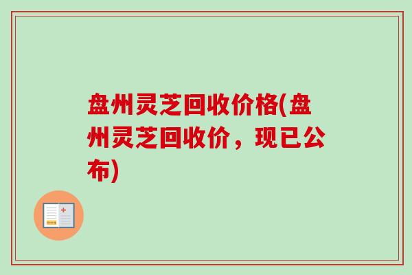 盘州灵芝回收价格(盘州灵芝回收价，现已公布)